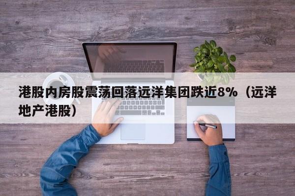 港股内房股震荡回落远洋集团跌近8%（远洋地产港股）