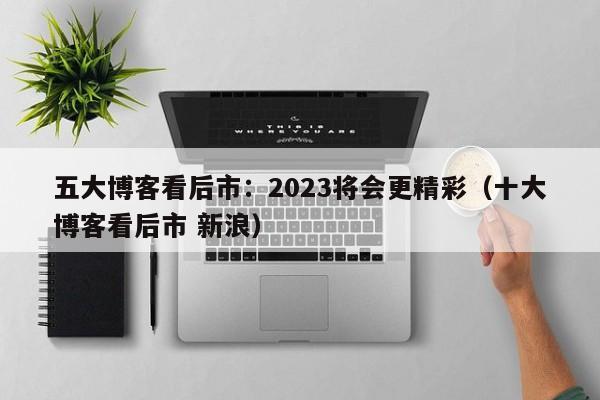 五大博客看后市：2023将会更精彩（十大博客看后市 新浪）