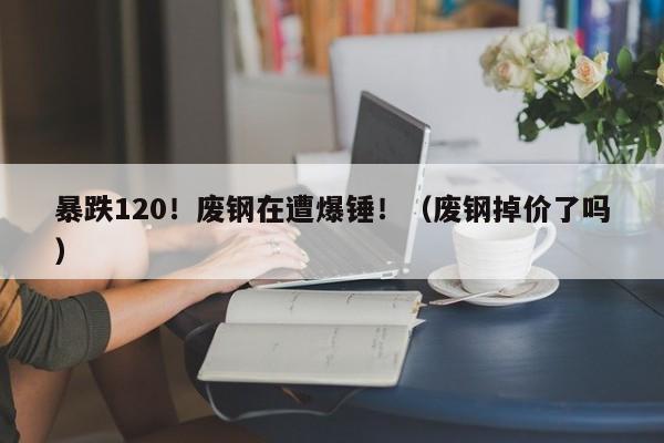 暴跌120！废钢在遭爆锤！（废钢掉价了吗）