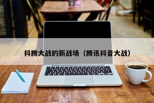抖腾大战的新战场（腾讯抖音大战）