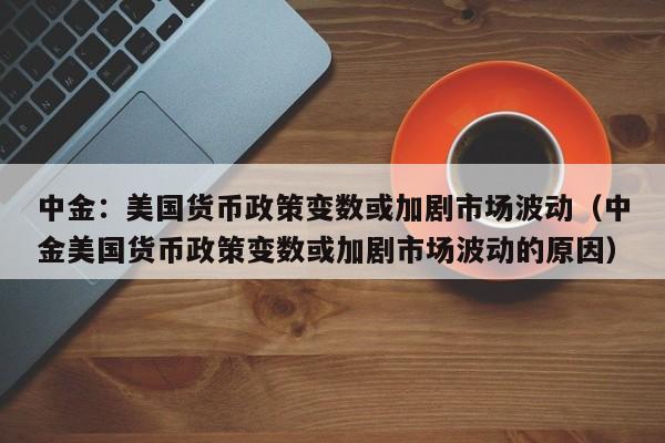 中金：美国货币政策变数或加剧市场波动（中金美国货币政策变数或加剧市场波动的原因）