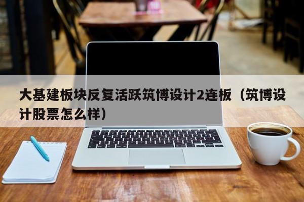 大基建板块反复活跃筑博设计2连板（筑博设计股票怎么样）