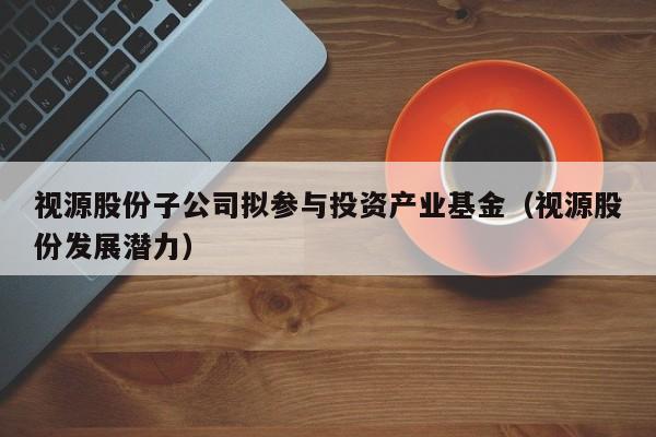 视源股份子公司拟参与投资产业基金（视源股份发展潜力）