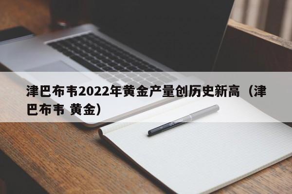 津巴布韦2022年黄金产量创历史新高（津巴布韦 黄金）