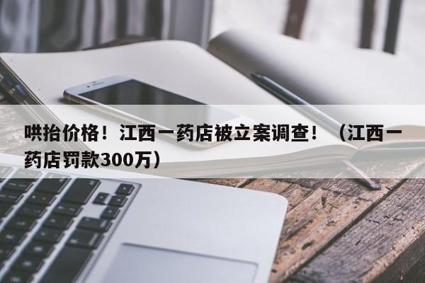 哄抬价格！江西一药店被立案调查！（江西一药店罚款300万）