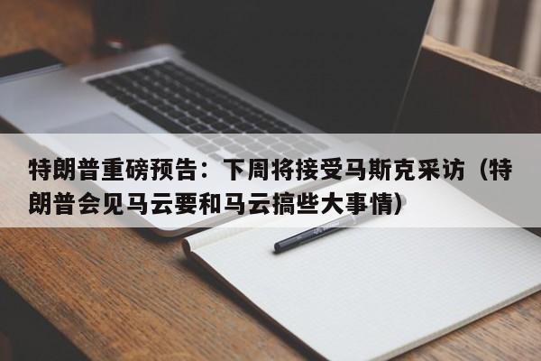 特朗普重磅预告：下周将接受马斯克采访（特朗普会见马云要和马云搞些大事情）