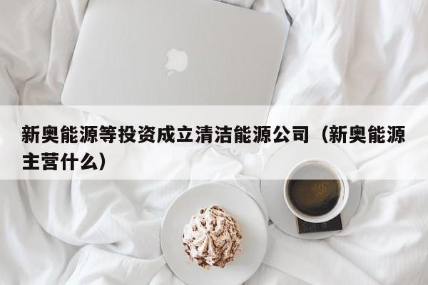 新奥能源等投资成立清洁能源公司（新奥能源主营什么）