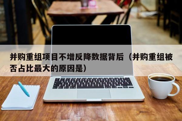 并购重组项目不增反降数据背后（并购重组被否占比最大的原因是）