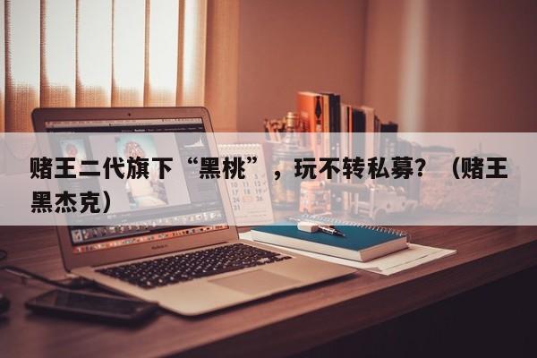 赌王二代旗下“黑桃”，玩不转私募？（赌王黑杰克）