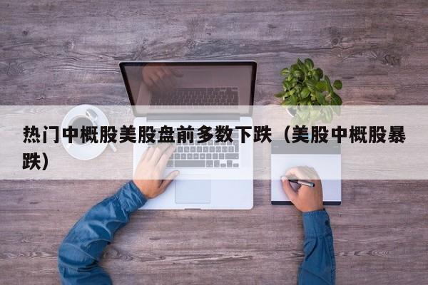 热门中概股美股盘前多数下跌（美股中概股暴跌）