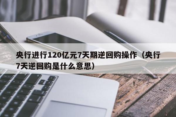 央行进行120亿元7天期逆回购操作（央行7天逆回购是什么意思）