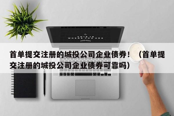 首单提交注册的城投公司企业债券！（首单提交注册的城投公司企业债券可靠吗）