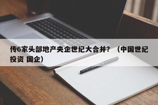 传6家头部地产央企世纪大合并？（中国世纪投资 国企）