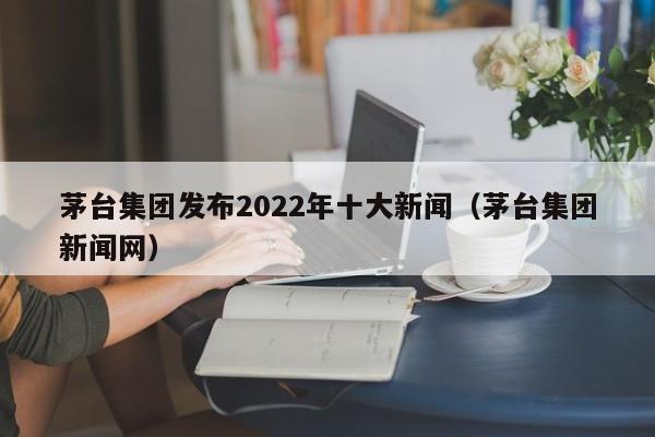 茅台集团发布2022年十大新闻（茅台集团新闻网）