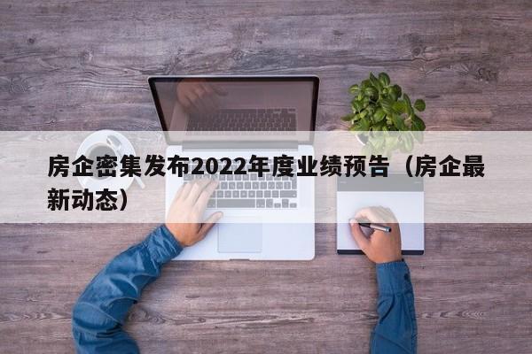 房企密集发布2022年度业绩预告（房企最新动态）