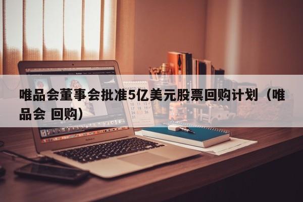 唯品会董事会批准5亿美元股票回购计划（唯品会 回购）