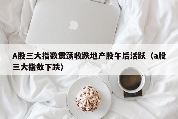 A股三大指数震荡收跌地产股午后活跃（a股三大指数下跌）
