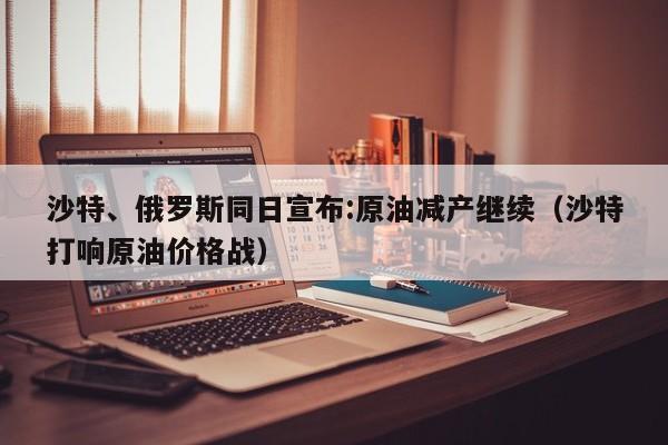 沙特、俄罗斯同日宣布:原油减产继续（沙特打响原油价格战）