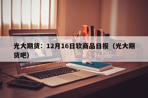 光大期货：12月16日软商品日报（光大期货吧）