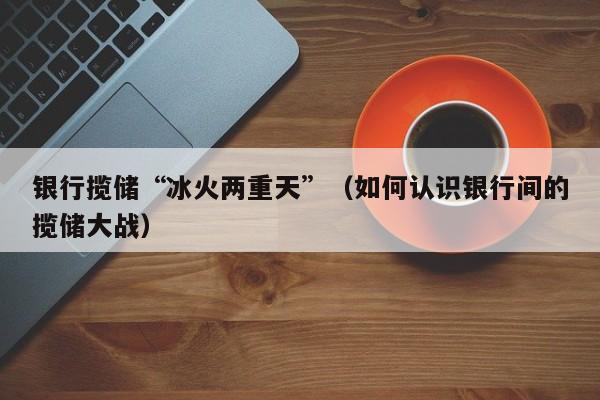 银行揽储“冰火两重天”（如何认识银行间的揽储大战）