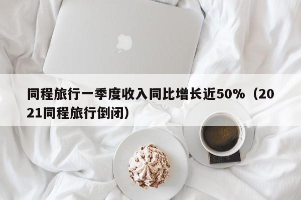 同程旅行一季度收入同比增长近50%（2021同程旅行倒闭）