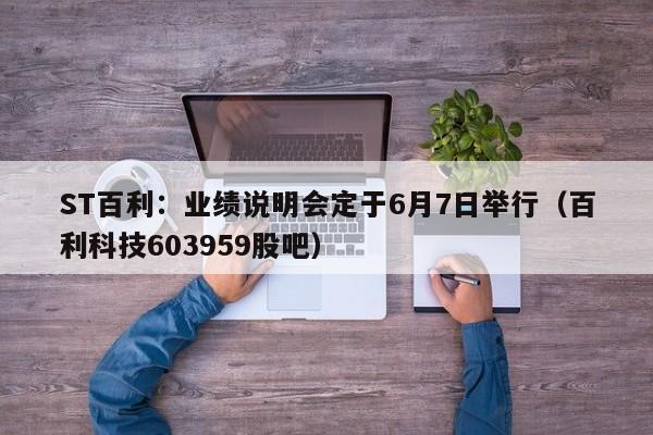 ST百利：业绩说明会定于6月7日举行（百利科技603959股吧）