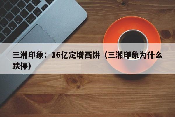 三湘印象：16亿定增画饼（三湘印象为什么跌停）