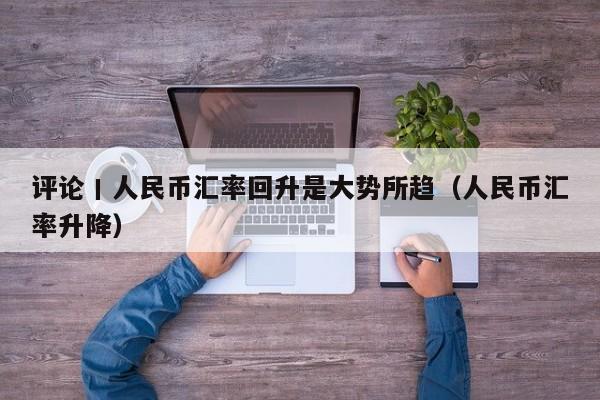 评论丨人民币汇率回升是大势所趋（人民币汇率升降）