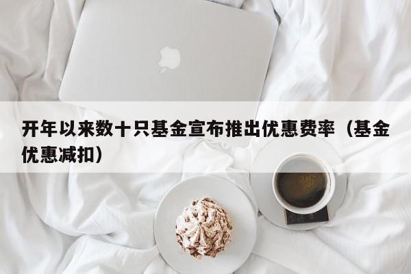 开年以来数十只基金宣布推出优惠费率（基金优惠减扣）