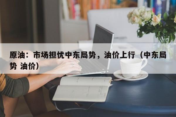 原油：市场担忧中东局势，油价上行（中东局势 油价）