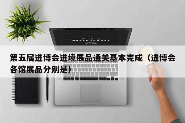 第五届进博会进境展品通关基本完成（进博会各馆展品分别是）