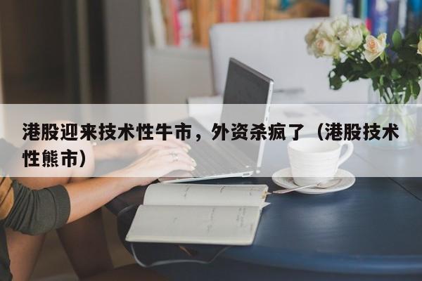 港股迎来技术性牛市，外资杀疯了（港股技术性熊市）