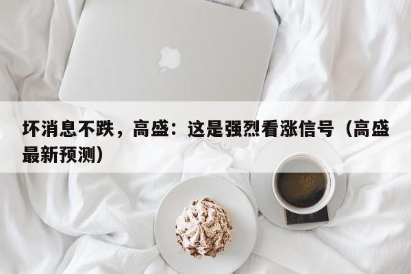 坏消息不跌，高盛：这是强烈看涨信号（高盛最新预测）