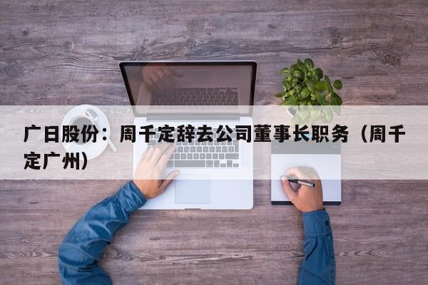广日股份：周千定辞去公司董事长职务（周千定广州）