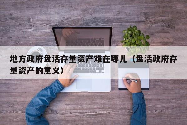 地方政府盘活存量资产难在哪儿（盘活政府存量资产的意义）