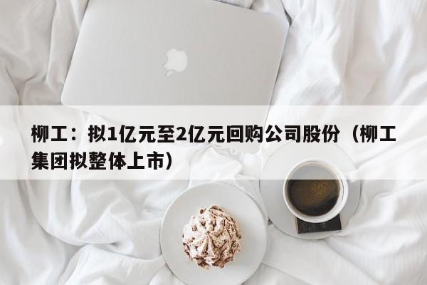 柳工：拟1亿元至2亿元回购公司股份（柳工集团拟整体上市）