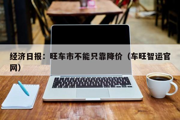 经济日报：旺车市不能只靠降价（车旺智运官网）