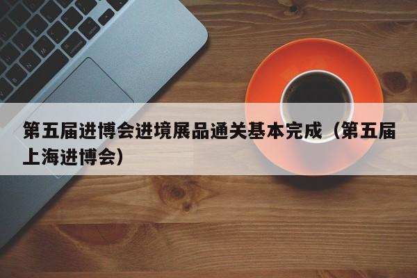 第五届进博会进境展品通关基本完成（第五届上海进博会）