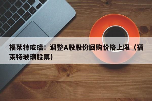 福莱特玻璃：调整A股股份回购价格上限（福莱特玻璃股票）