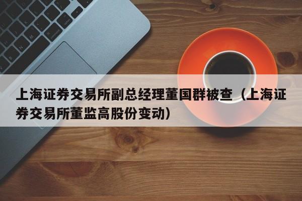 上海证券交易所副总经理董国群被查（上海证券交易所董监高股份变动）