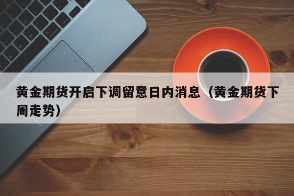 黄金期货开启下调留意日内消息（黄金期货下周走势）