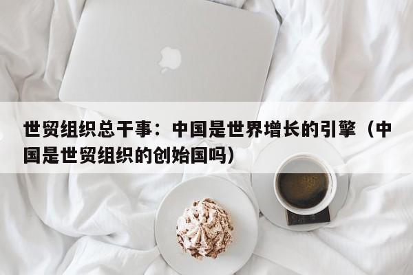 世贸组织总干事：中国是世界增长的引擎（中国是世贸组织的创始国吗）