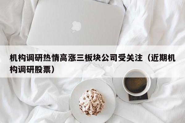 机构调研热情高涨三板块公司受关注（近期机构调研股票）