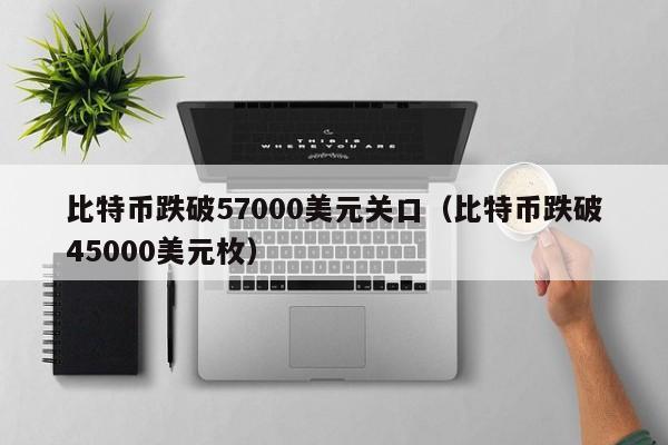 比特币跌破57000美元关口（比特币跌破45000美元枚）