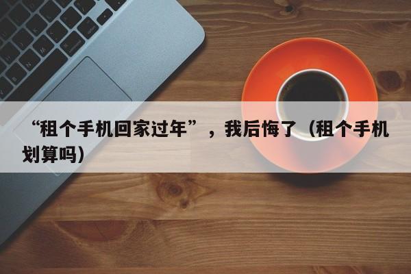“租个手机回家过年”，我后悔了（租个手机划算吗）