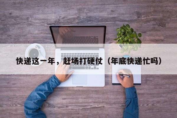 快递这一年，赶场打硬仗（年底快递忙吗）