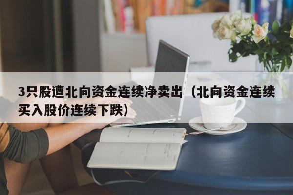 3只股遭北向资金连续净卖出（北向资金连续买入股价连续下跌）
