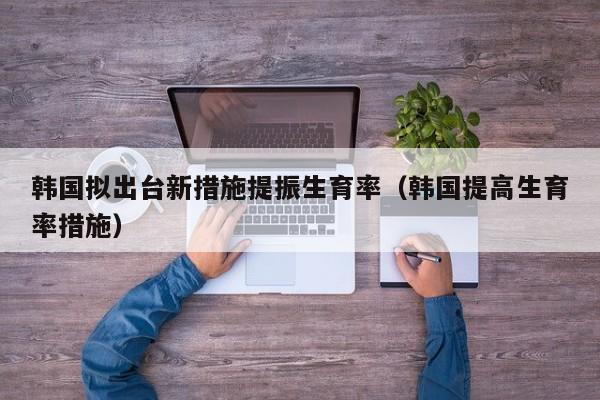 韩国拟出台新措施提振生育率（韩国提高生育率措施）