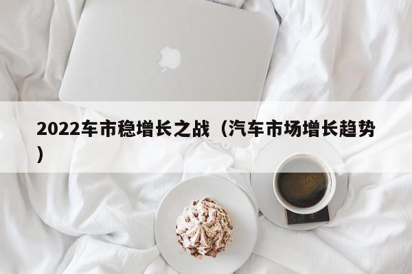 2022车市稳增长之战（汽车市场增长趋势）