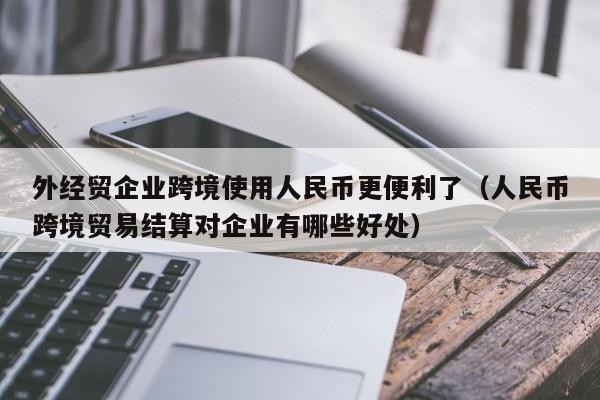 外经贸企业跨境使用人民币更便利了（人民币跨境贸易结算对企业有哪些好处）